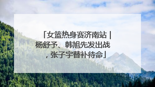 女篮热身赛济南站｜杨舒予、韩旭先发出战，张子宇替补待命
