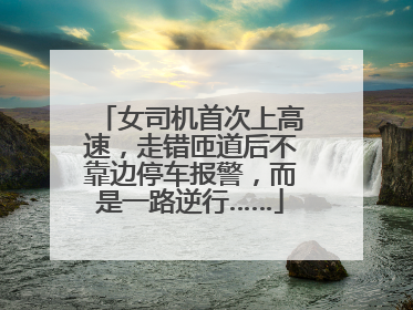 女司机首次上高速，走错匝道后不靠边停车报警，而是一路逆行……