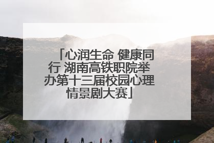 心润生命 健康同行 湖南高铁职院举办第十三届校园心理情景剧大赛