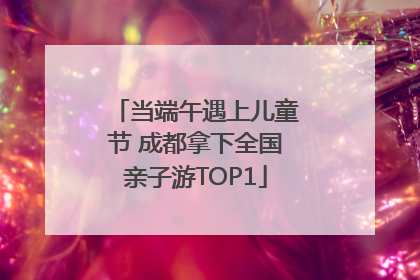 当端午遇上儿童节 成都拿下全国亲子游TOP1