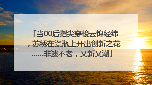 当00后指尖穿梭云锦经纬，苏绣在瓷瓶上开出创新之花……非遗不老，又新又潮