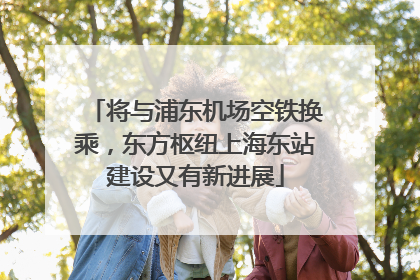 将与浦东机场空铁换乘，东方枢纽上海东站建设又有新进展