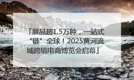 展品超1.5万种，一站式“链”全球！2025黄河流域跨境电商博览会启幕