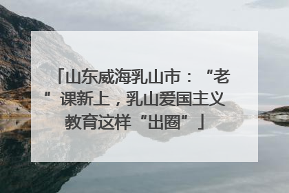 山东威海乳山市：“老”课新上，乳山爱国主义教育这样“出圈”