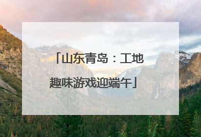 山东青岛：工地趣味游戏迎端午