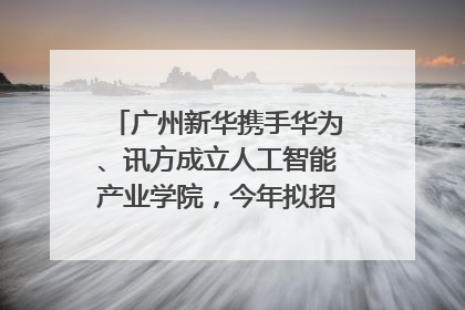 广州新华携手华为、讯方成立人工智能产业学院，今年拟招生150人