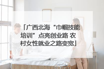 广西北海“巾帼技能培训”点亮创业路 农村女性就业之路变宽