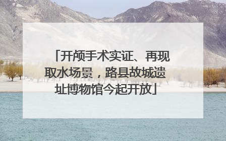 开颅手术实证、再现取水场景，路县故城遗址博物馆今起开放