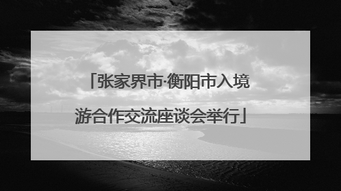 张家界市·衡阳市入境游合作交流座谈会举行