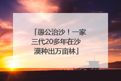愚公治沙！一家三代20多年在沙漠种出万亩林