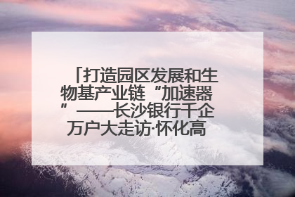 打造园区发展和生物基产业链“加速器”——长沙银行千企万户大走访·怀化高新区、生物基产业链专场活动举行