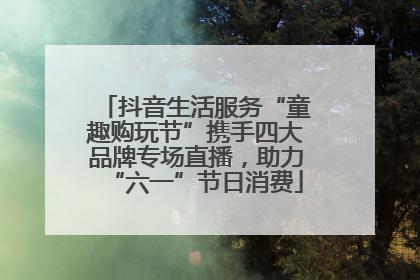 抖音生活服务“童趣购玩节”携手四大品牌专场直播，助力“六一”节日消费