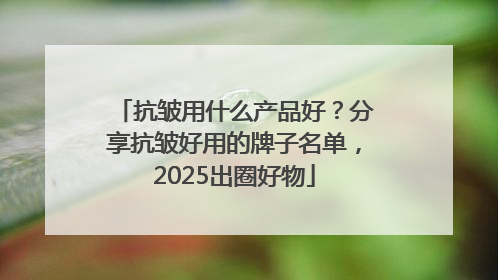 抗皱用什么产品好？分享抗皱好用的牌子名单，2025出圈好物