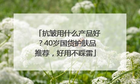 抗皱用什么产品好？40岁国货护肤品推荐，好用不踩雷