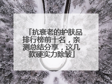 抗衰老的护肤品排行榜前十名，亲测总结分享，这几款硬实力除皱