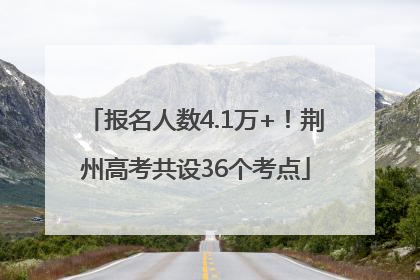 报名人数4.1万+！荆州高考共设36个考点