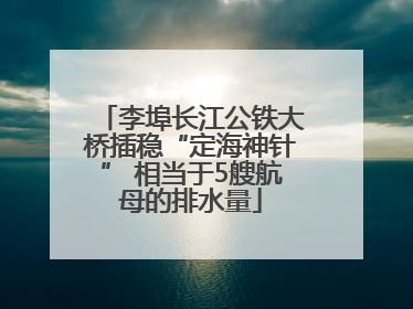 李埠长江公铁大桥插稳“定海神针” 相当于5艘航母的排水量