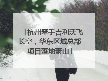 杭州牵手吉利沃飞长空，华东区域总部项目落地萧山