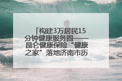 构建3万居民15分钟健康服务圈——昆仑健康保险“健康之家”落地济南市历城区鲍山街道