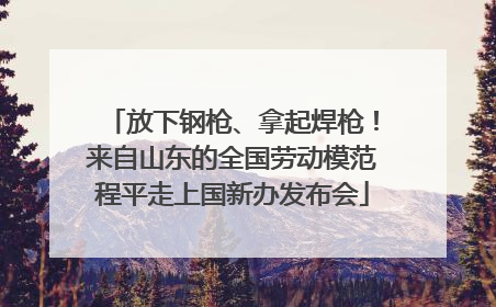 放下钢枪、拿起焊枪！来自山东的全国劳动模范程平走上国新办发布会