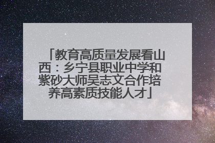 教育高质量发展看山西：乡宁县职业中学和紫砂大师吴志文合作培养高素质技能人才