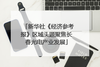 新华社《经济参考报》区域头题聚焦长春光电产业发展