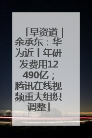 早资道｜余承东：华为近十年研发费用12490亿；腾讯在线视频重大组织调整