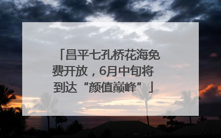 昌平七孔桥花海免费开放，6月中旬将到达“颜值巅峰”