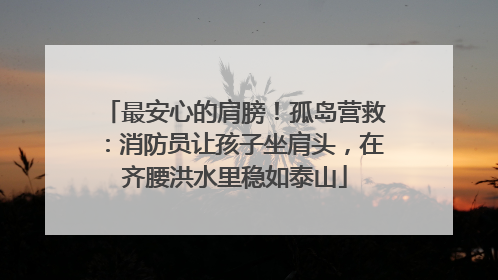 最安心的肩膀！孤岛营救：消防员让孩子坐肩头，在齐腰洪水里稳如泰山