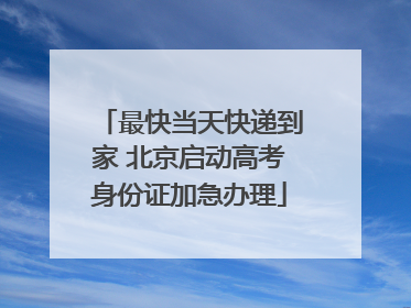 最快当天快递到家 北京启动高考身份证加急办理