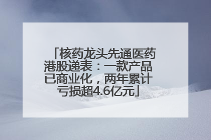 核药龙头先通医药港股递表：一款产品已商业化，两年累计亏损超4.6亿元