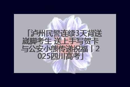泸州民警连续3天背送崴脚考生 送上手写贺卡与公安小熊传递祝福丨2025四川高考