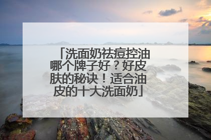 洗面奶祛痘控油哪个牌子好？好皮肤的秘诀！适合油皮的十大洗面奶