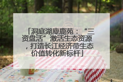 洞庭湖麋鹿苑：“三资盘活”激活生态资源，打造长江经济带生态价值转化新标杆
