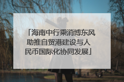 海南中行乘消博东风 助推自贸港建设与人民币国际化协同发展