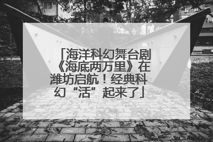 海洋科幻舞台剧《海底两万里》在潍坊启航！经典科幻“活”起来了