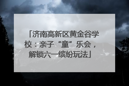 济南高新区黄金谷学校：亲子“童”乐会，解锁六一缤纷玩法
