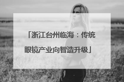 浙江台州临海：传统眼镜产业向智造升级