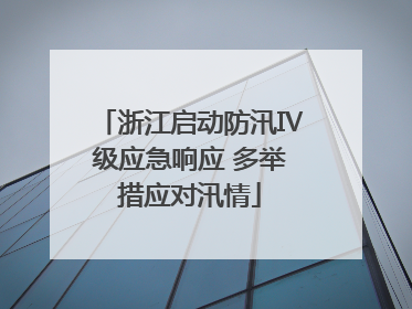 浙江启动防汛Ⅳ级应急响应 多举措应对汛情