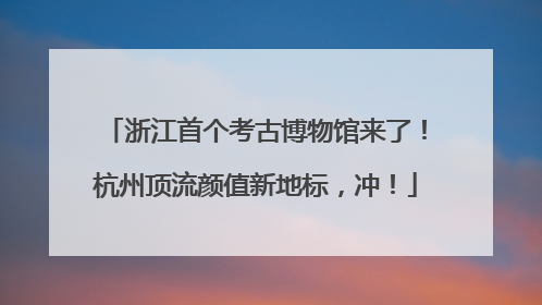 浙江首个考古博物馆来了！杭州顶流颜值新地标，冲！