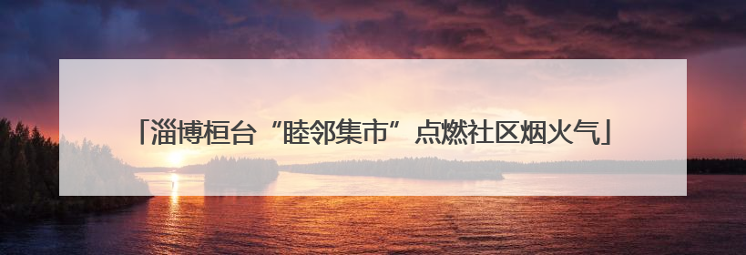 淄博桓台“睦邻集市”点燃社区烟火气