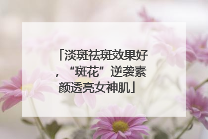 淡斑祛斑效果好，“斑花”逆袭素颜透亮女神肌