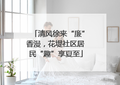 清风徐来“廉”香漫，花堤社区居民“趣”享夏至