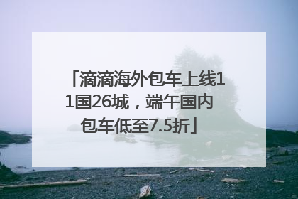 滴滴海外包车上线11国26城，端午国内包车低至7.5折