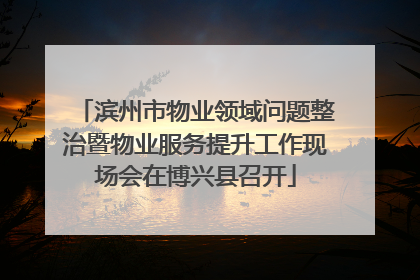 滨州市物业领域问题整治暨物业服务提升工作现场会在博兴县召开