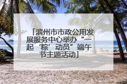滨州市市政公用发展服务中心举办“一起‘粽’动员”端午节主题活动