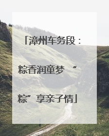 漳州车务段：粽香润童梦 “粽”享亲子情