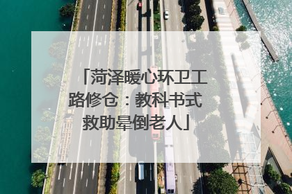 菏泽暖心环卫工路修仓：教科书式救助晕倒老人
