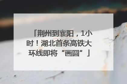 荆州到襄阳，1小时！湖北首条高铁大环线即将“画圆”