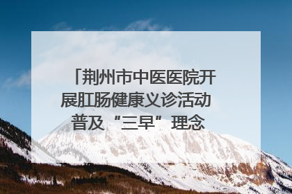 荆州市中医医院开展肛肠健康义诊活动 普及“三早”理念 传递健康生活